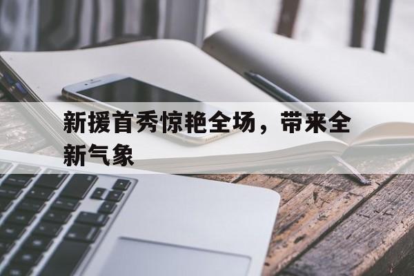 九游体育下载-新援首秀惊艳全场,带来全新气象的句子
